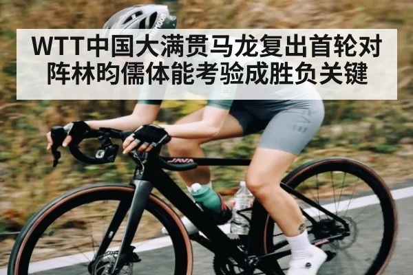 WTT中国大满贯马龙复出首轮对阵林昀儒体能考验成胜负关键 | c7c7.app